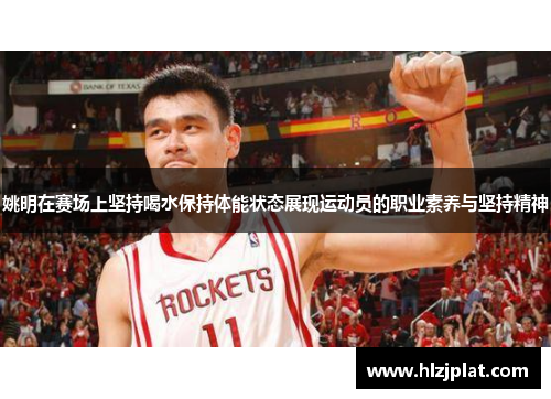 姚明在赛场上坚持喝水保持体能状态展现运动员的职业素养与坚持精神