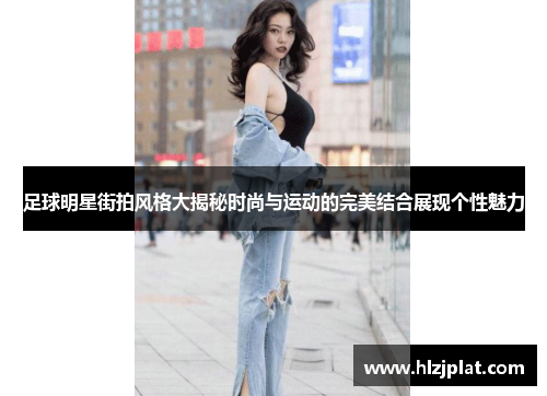 足球明星街拍风格大揭秘时尚与运动的完美结合展现个性魅力